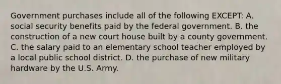 Government purchases include all of the following EXCEPT: A. social security benefits paid by the federal government. B. the construction of a new court house built by a county government. C. the salary paid to an elementary school teacher employed by a local public school district. D. the purchase of new military hardware by the U.S. Army.