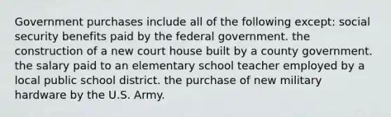 Government purchases include all of the following except: social security benefits paid by the federal government. the construction of a new court house built by a county government. the salary paid to an elementary school teacher employed by a local public school district. the purchase of new military hardware by the U.S. Army.