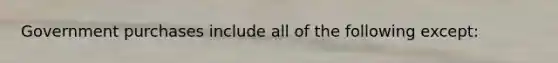 Government purchases include all of the following except: