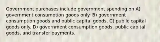 Government purchases include government spending on A) government consumption goods only. B) government consumption goods and public capital goods. C) public capital goods only. D) government consumption goods, public capital goods, and transfer payments.