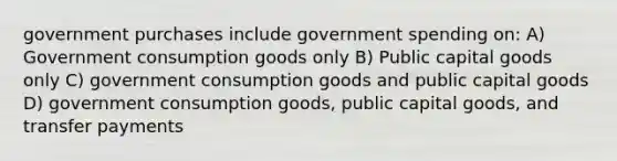 government purchases include government spending on: A) Government consumption goods only B) Public capital goods only C) government consumption goods and public capital goods D) government consumption goods, public capital goods, and transfer payments