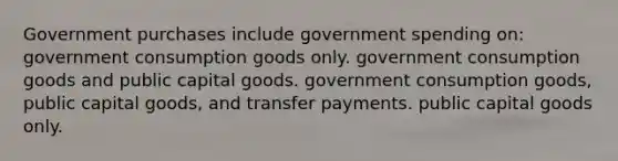 Government purchases include government spending on: government consumption goods only. government consumption goods and public capital goods. government consumption goods, public capital goods, and transfer payments. public capital goods only.