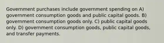 Government purchases include government spending on A) government consumption goods and public capital goods. B) government consumption goods only. C) public capital goods only. D) government consumption goods, public capital goods, and transfer payments.