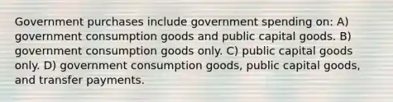 Government purchases include government spending on: A) government consumption goods and public capital goods. B) government consumption goods only. C) public capital goods only. D) government consumption goods, public capital goods, and transfer payments.