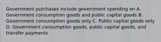 Government purchases include government spending on A. Government consumption goods and public capital goods B. Government consumption goods only C. Public capital goods only D. Government consumption goods, public capital goods, and transfer payments