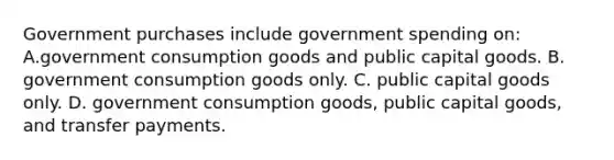 Government purchases include government spending on: A.government consumption goods and public capital goods. B. government consumption goods only. C. public capital goods only. D. government consumption goods, public capital goods, and transfer payments.