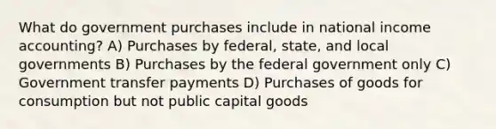 What do government purchases include in national income accounting? A) Purchases by federal, state, and local governments B) Purchases by the federal government only C) Government transfer payments D) Purchases of goods for consumption but not public capital goods