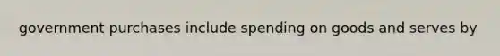 government purchases include spending on goods and serves by