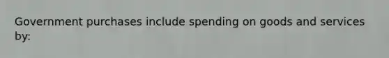 Government purchases include spending on goods and services by: