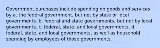 Government purchases include spending on goods and services by a. the federal government, but not by state or local governments. b. federal and state governments, but not by local governments. c. federal, state, and local governments. d. federal, state, and local governments, as well as household spending by employees of those governments.