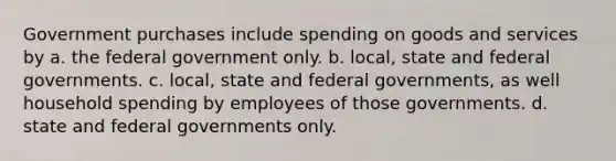 Government purchases include spending on goods and services by a. the federal government only. b. local, state and federal governments. c. local, state and federal governments, as well household spending by employees of those governments. d. state and federal governments only.