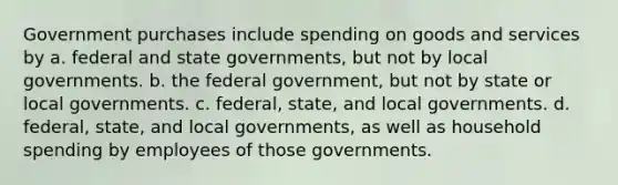 Government purchases include spending on goods and services by a. federal and state governments, but not by local governments. b. the federal government, but not by state or local governments. c. federal, state, and local governments. d. federal, state, and local governments, as well as household spending by employees of those governments.