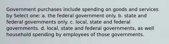 Government purchases include spending on goods and services by Select one: a. the federal government only. b. state and federal governments only. c. local, state and federal governments. d. local, state and federal governments, as well household spending by employees of those governments.