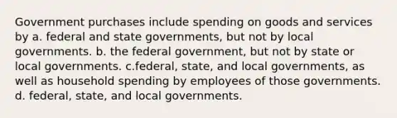 Government purchases include spending on goods and services by a. federal and state governments, but not by local governments. b. the federal government, but not by state or local governments. c.federal, state, and local governments, as well as household spending by employees of those governments. d. federal, state, and local governments.