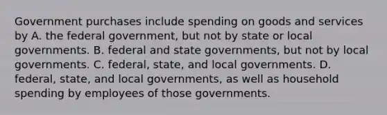 Government purchases include spending on goods and services by A. the federal government, but not by state or local governments. B. federal and state governments, but not by local governments. C. federal, state, and local governments. D. federal, state, and local governments, as well as household spending by employees of those governments.