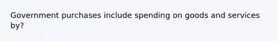 Government purchases include spending on goods and services by?