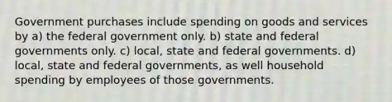 Government purchases include spending on goods and services by a) the federal government only. b) state and federal governments only. c) local, state and federal governments. d) local, state and federal governments, as well household spending by employees of those governments.