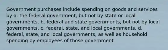 Government purchases include spending on goods and services by a. the federal government, but not by state or local governments. b. federal and state governments, but not by local governments. c. federal, state, and local governments. d. federal, state, and local governments, as well as household spending by employees of those government