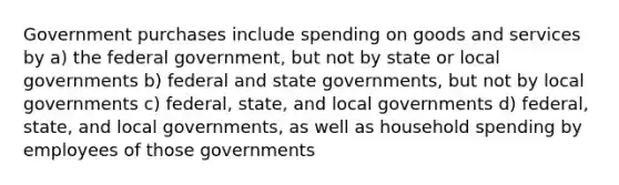 Government purchases include spending on goods and services by a) the federal government, but not by state or local governments b) federal and state governments, but not by local governments c) federal, state, and local governments d) federal, state, and local governments, as well as household spending by employees of those governments