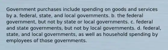 Government purchases include spending on goods and services by a. federal, state, and local governments. b. the federal government, but not by state or local governments. c. federal and state governments, but not by local governments. d. federal, state, and local governments, as well as household spending by employees of those governments.