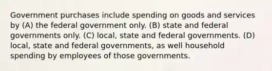 Government purchases include spending on goods and services by (A) the federal government only. (B) state and federal governments only. (C) local, state and federal governments. (D) local, state and federal governments, as well household spending by employees of those governments.