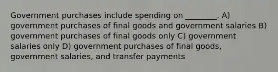 Government purchases include spending on ________. A) government purchases of final goods and government salaries B) government purchases of final goods only C) government salaries only D) government purchases of final goods, government salaries, and transfer payments