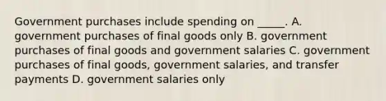 Government purchases include spending on _____. A. government purchases of final goods only B. government purchases of final goods and government salaries C. government purchases of final goods, government salaries, and transfer payments D. government salaries only