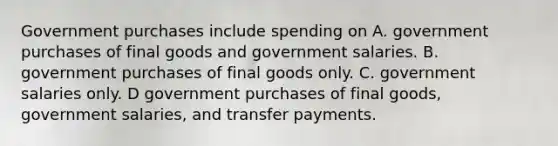 Government purchases include spending on A. government purchases of final goods and government salaries. B. government purchases of final goods only. C. government salaries only. D government purchases of final goods, government salaries, and transfer payments.