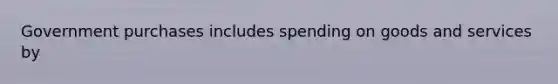 Government purchases includes spending on goods and services by