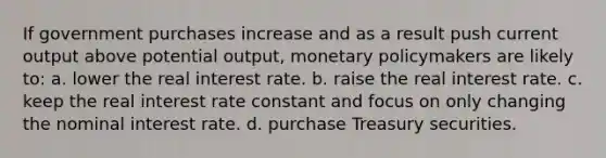 If government purchases increase and as a result push current output above potential output, monetary policymakers are likely to: a. lower the real interest rate. b. raise the real interest rate. c. keep the real interest rate constant and focus on only changing the nominal interest rate. d. purchase Treasury securities.