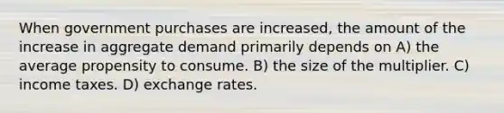 When government purchases are increased, the amount of the increase in aggregate demand primarily depends on A) the average propensity to consume. B) the size of the multiplier. C) income taxes. D) exchange rates.