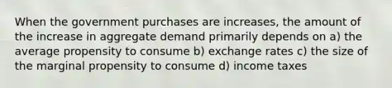 When the government purchases are increases, the amount of the increase in aggregate demand primarily depends on a) the average propensity to consume b) exchange rates c) the size of the marginal propensity to consume d) income taxes