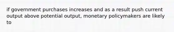 if government purchases increases and as a result push current output above potential output, monetary policymakers are likely to