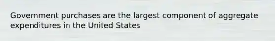 Government purchases are the largest component of aggregate expenditures in the United States