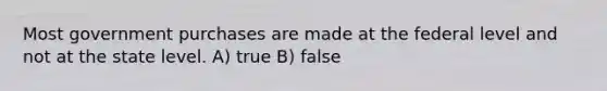 Most government purchases are made at the federal level and not at the state level. A) true B) false