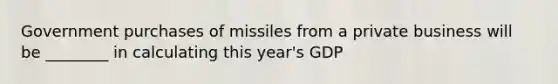 Government purchases of missiles from a private business will be ________ in calculating this year's GDP