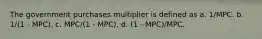 The government purchases multiplier is defined as a. 1/MPC. b. 1/(1 - MPC). c. MPC/(1 - MPC). d. (1 - MPC)/MPC.