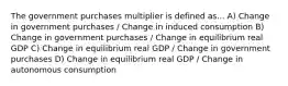 The government purchases multiplier is defined as... A) Change in government purchases / Change in induced consumption B) Change in government purchases / Change in equilibrium real GDP C) Change in equilibrium real GDP / Change in government purchases D) Change in equilibrium real GDP / Change in autonomous consumption