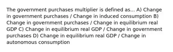 The government purchases multiplier is defined as... A) Change in government purchases / Change in induced consumption B) Change in government purchases / Change in equilibrium real GDP C) Change in equilibrium real GDP / Change in government purchases D) Change in equilibrium real GDP / Change in autonomous consumption