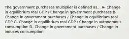 The government purchases multiplier is defined as... A- Change in equilibrium real GDP / Change in government purchases B- Change in government purchases / Change in equilibrium real GDP C- Change in equilibrium real GDP / Change in autonomous consumption D- Change in government purchases / Change in induces consumption