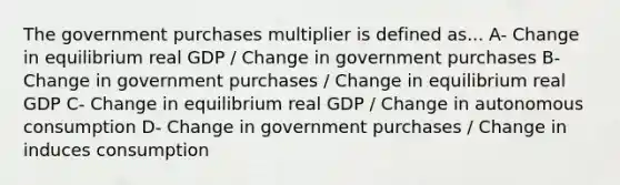 The government purchases multiplier is defined as... A- Change in equilibrium real GDP / Change in government purchases B- Change in government purchases / Change in equilibrium real GDP C- Change in equilibrium real GDP / Change in autonomous consumption D- Change in government purchases / Change in induces consumption