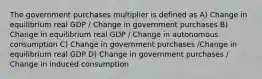 The government purchases multiplier is defined as A) Change in equilibrium real GDP / Change in government purchases B) Change in equilibrium real GDP / Change in autonomous consumption C) Change in government purchases /Change in equilibrium real GDP D) Change in government purchases / Change in induced consumption