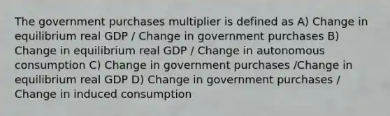 The government purchases multiplier is defined as A) Change in equilibrium real GDP / Change in government purchases B) Change in equilibrium real GDP / Change in autonomous consumption C) Change in government purchases /Change in equilibrium real GDP D) Change in government purchases / Change in induced consumption