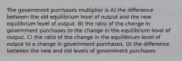 The government purchases multiplier is A) the difference between the old equilibrium level of output and the new equilibrium level of output. B) the ratio of the change in government purchases to the change in the equilibrium level of output. C) the ratio of the change in the equilibrium level of output to a change in government purchases. D) the difference between the new and old levels of government purchases