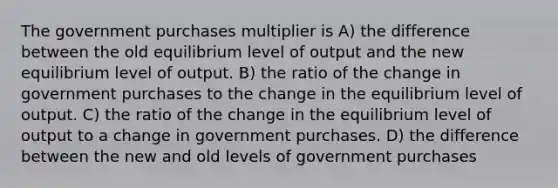 The government purchases multiplier is A) the difference between the old equilibrium level of output and the new equilibrium level of output. B) the ratio of the change in government purchases to the change in the equilibrium level of output. C) the ratio of the change in the equilibrium level of output to a change in government purchases. D) the difference between the new and old levels of government purchases