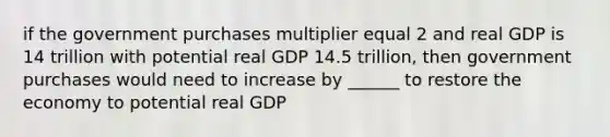 if the government purchases multiplier equal 2 and real GDP is 14 trillion with potential real GDP 14.5 trillion, then government purchases would need to increase by ______ to restore the economy to potential real GDP