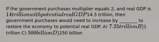 If the government purchases multiplier equals 2, and real GDP is 14 trillion with potential real GDP14.5 trillion, then government purchases would need to increase by ________ to restore the economy to potential real GDP. A) 7.25 trillion B)1 trillion C) 500 billion D)250 billion