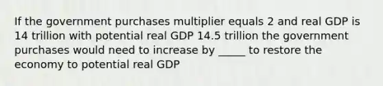 If the government purchases multiplier equals 2 and real GDP is 14 trillion with potential real GDP 14.5 trillion the government purchases would need to increase by _____ to restore the economy to potential real GDP