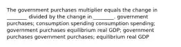 The government purchases multiplier equals the change in ________ divided by the change in ________. government purchases; consumption spending consumption spending; government purchases equilibrium real GDP; government purchases government purchases; equilibrium real GDP