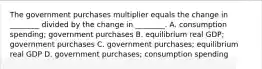 The government purchases multiplier equals the change in​ ________ divided by the change in​ ________. A. consumption​ spending; government purchases B. equilibrium real​ GDP; government purchases C. government​ purchases; equilibrium real GDP D. government​ purchases; consumption spending